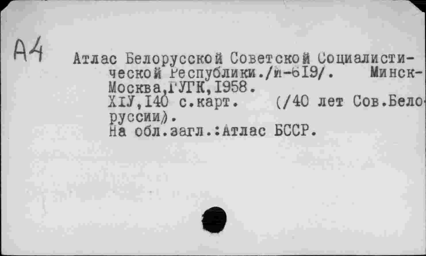 ﻿Атлас Белорусской Советской Социалистической республики./И-БІ9/.	Минск-
Москва.ГУГК, 1958.
Х1У,140 с.карт. (/40 лет Сов.Бело руссии^.
На обл.загл.:Атлас БССР.